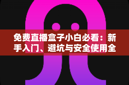 免费直播盒子小白必看：新手入门、避坑与安全使用全攻略