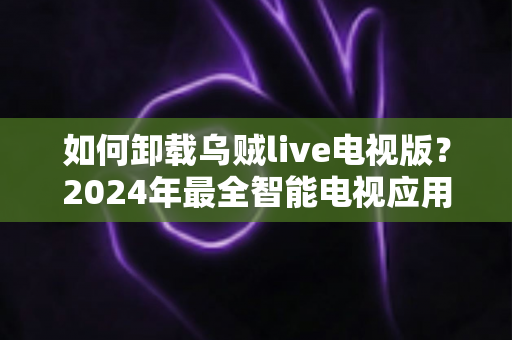 如何卸载乌贼live电视版？2024年最全智能电视应用卸载教程与实用技巧