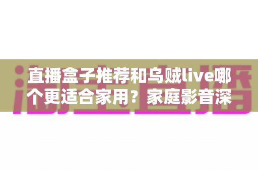 直播盒子推荐和乌贼live哪个更适合家用?家庭影音深度对比与选购指南 直播盒子推荐和乌贼live哪个更适合家用?家庭影音深度对比与选购指南