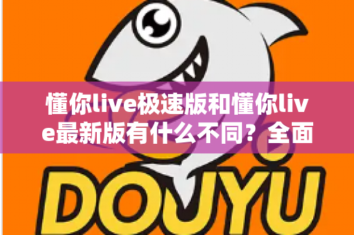 懂你live极速版和懂你live最新版有什么不同？全面解析两大版本差异，帮你轻松选对最适合的版本