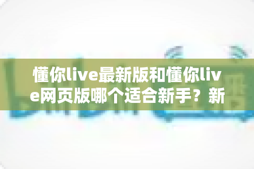 懂你live最新版和懂你live网页版哪个适合新手?新手入门选择全攻略 懂你live最新版和懂你live网页版哪个适合新手?新手入门选择全攻略