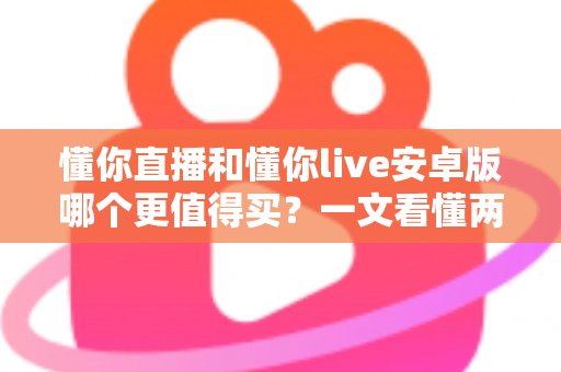 懂你直播和懂你live安卓版哪个更值得买?一文看懂两款应用的差异与选购建议 懂你直播和懂你live安卓版哪个更值得买?一文看懂两款应用的差异与选购建议
