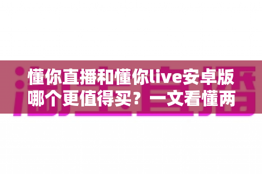 懂你直播和懂你live安卓版哪个更值得买？一文看懂两款应用的差异与选购建议