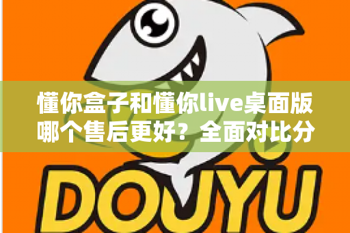 懂你盒子和懂你live桌面版哪个售后更好？全面对比分析助你明智选购