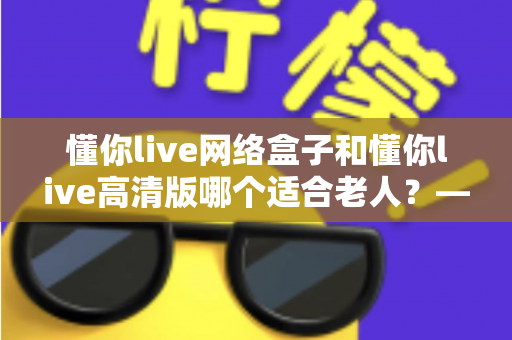 懂你live网络盒子和懂你live高清版哪个适合老人?——子女必看的孝心选购指南 懂你live网络盒子和懂你live高清版哪个适合老人?——子女必看的孝心选购指南
