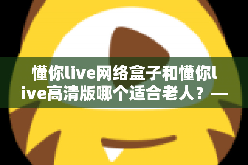 懂你live网络盒子和懂你live高清版哪个适合老人?——子女必看的孝心选购指南 懂你live网络盒子和懂你live高清版哪个适合老人?——子女必看的孝心选购指南