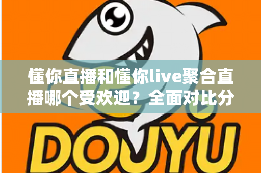 懂你直播和懂你live聚合直播哪个受欢迎？全面对比分析帮你选对直播平台