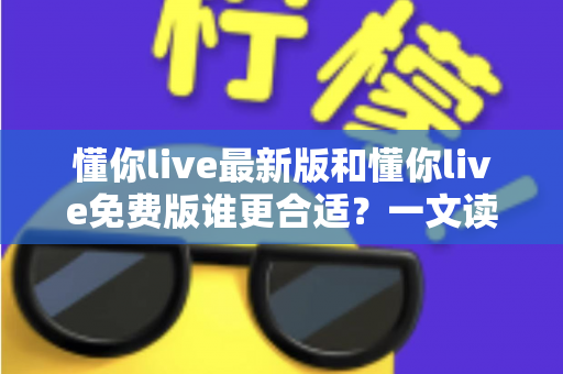 懂你live最新版和懂你live免费版谁更合适？一文读懂两大版本的差异与选择指南