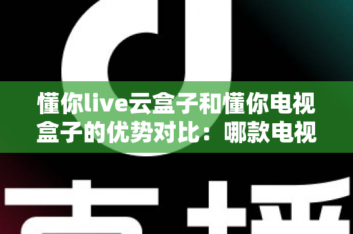 懂你live云盒子和懂你电视盒子的优势对比：哪款电视盒子更适合你的家庭娱乐需求？