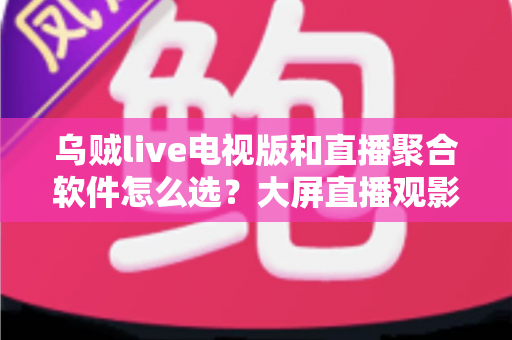 乌贼live电视版和直播聚合软件怎么选？大屏直播观影方案全解析与实用避坑指南