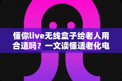 懂你live无线盒子给老人用合适吗?一文读懂适老化电视盒子的真实体验与选购建议 懂你live无线盒子给老人用合适吗?一文读懂适老化电视盒子的真实体验与选购建议
