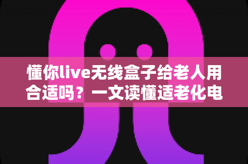 懂你live无线盒子给老人用合适吗?一文读懂适老化电视盒子的真实体验与选购建议 懂你live无线盒子给老人用合适吗?一文读懂适老化电视盒子的真实体验与选购建议