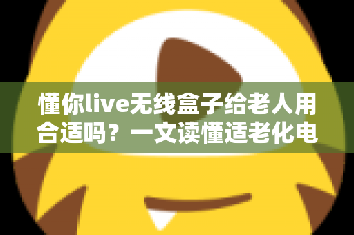 懂你live无线盒子给老人用合适吗？一文读懂适老化电视盒子的真实体验与选购建议