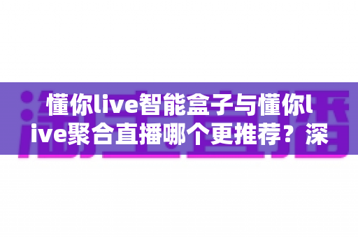 懂你live智能盒子与懂你live聚合直播哪个更推荐?深度解析功能差异、使用体验与选购指南 懂你live智能盒子与懂你live聚合直播哪个更推荐?深度解析功能差异、使用体验与选购指南