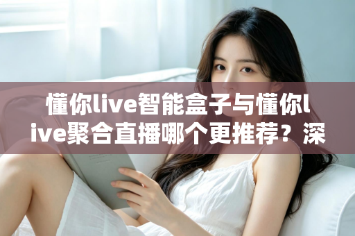 懂你live智能盒子与懂你live聚合直播哪个更推荐？深度解析功能差异、使用体验与选购指南