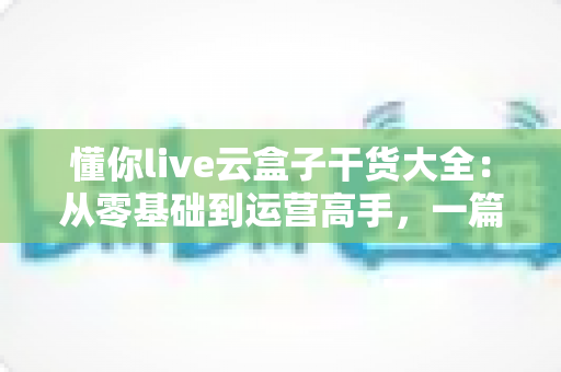 懂你live云盒子干货大全：从零基础到运营高手，一篇讲透云端直播的使用门道