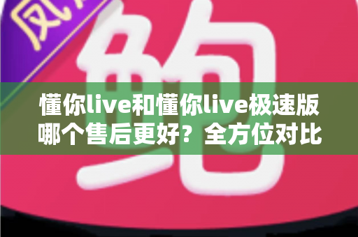 懂你live和懂你live极速版哪个售后更好?全方位对比分析帮你做出明智选择 懂你live和懂你live极速版哪个售后更好?全方位对比分析帮你做出明智选择