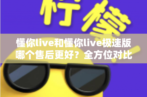 懂你live和懂你live极速版哪个售后更好？全方位对比分析帮你做出明智选择