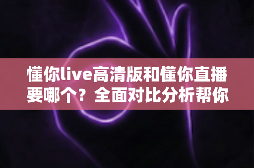 懂你live高清版和懂你直播要哪个？全面对比分析帮你找到最适合的版本