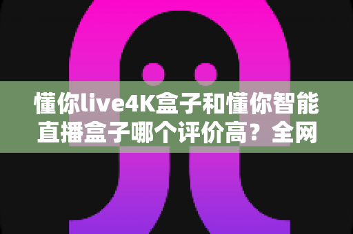 懂你live4K盒子和懂你智能直播盒子哪个评价高？全网口碑深度解析与选购避坑指南