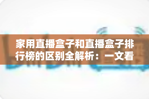家用直播盒子和直播盒子排行榜的区别全解析：一文看懂两者差异，选对家庭大屏观影设备不再踩坑