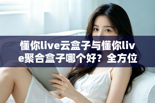 懂你live云盒子与懂你live聚合盒子哪个好？全方位深度对比与选购指南