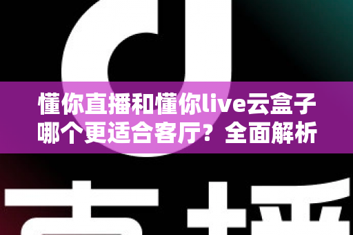 懂你直播和懂你live云盒子哪个更适合客厅？全面解析助你打造理想家庭观影体验