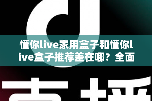 懂你live家用盒子和懂你live盒子推荐差在哪?全面解析两者区别与选购指南 懂你live家用盒子和懂你live盒子推荐差在哪?全面解析两者区别与选购指南