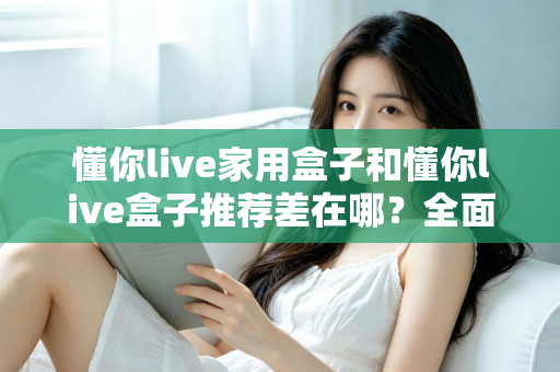 懂你live家用盒子和懂你live盒子推荐差在哪？全面解析两者区别与选购指南