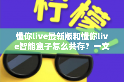 懂你live最新版和懂你live智能盒子怎么共存?一文读懂双版本安装与使用全攻略 懂你live最新版和懂你live智能盒子怎么共存?一文读懂双版本安装与使用全攻略
