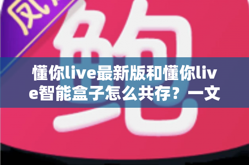 懂你live最新版和懂你live智能盒子怎么共存？一文读懂双版本安装与使用全攻略