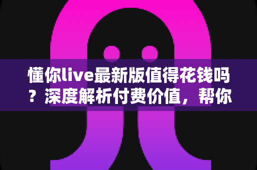 懂你live最新版值得花钱吗？深度解析付费价值，帮你做出明智决定