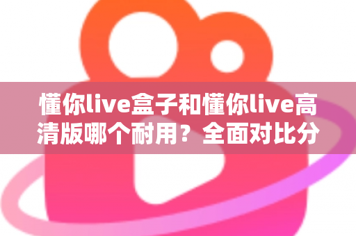 懂你live盒子和懂你live高清版哪个耐用？全面对比分析与选购指南