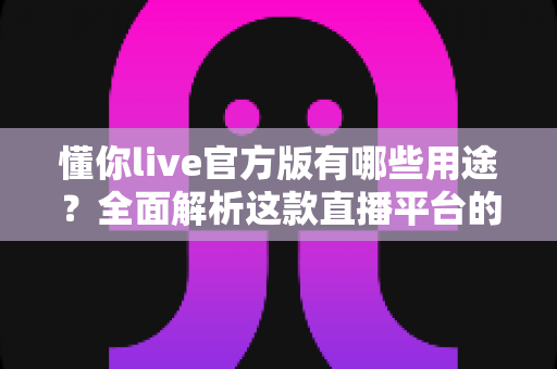 懂你live官方版有哪些用途？全面解析这款直播平台的核心功能与实用价值