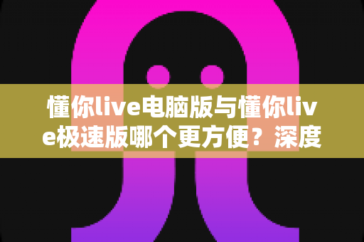 懂你live电脑版与懂你live极速版哪个更方便？深度对比帮你一次选对
