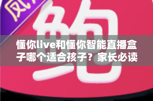 懂你live和懂你智能直播盒子哪个适合孩子?家长必读的深度选购对比指南与实用建议 懂你live和懂你智能直播盒子哪个适合孩子?家长必读的深度选购对比指南与实用建议