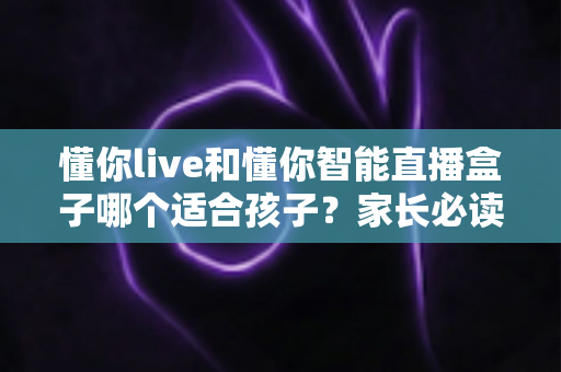 懂你live和懂你智能直播盒子哪个适合孩子?家长必读的深度选购对比指南与实用建议 懂你live和懂你智能直播盒子哪个适合孩子?家长必读的深度选购对比指南与实用建议