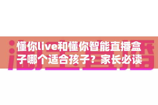 懂你live和懂你智能直播盒子哪个适合孩子?家长必读的深度选购对比指南与实用建议 懂你live和懂你智能直播盒子哪个适合孩子?家长必读的深度选购对比指南与实用建议