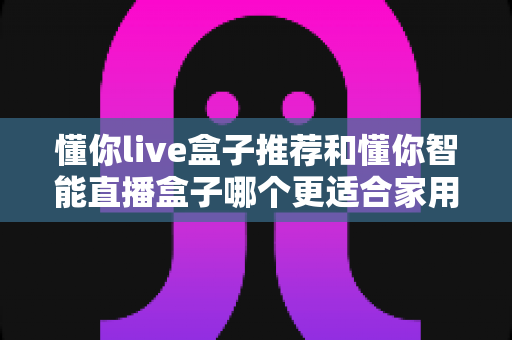 懂你live盒子推荐和懂你智能直播盒子哪个更适合家用?——两款家庭电视盒子深度对比与选购全攻略 懂你live盒子推荐和懂你智能直播盒子哪个更适合家用?——两款家庭电视盒子深度对比与选购全攻略