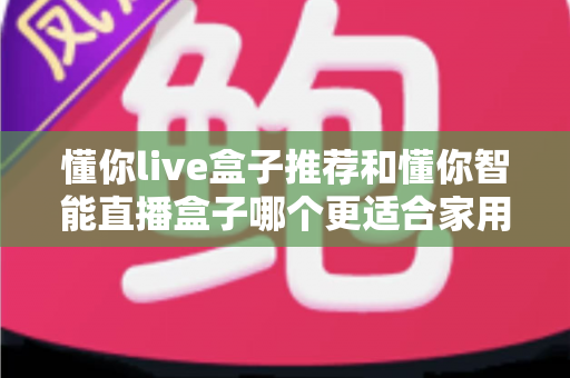 懂你live盒子推荐和懂你智能直播盒子哪个更适合家用?——两款家庭电视盒子深度对比与选购全攻略 懂你live盒子推荐和懂你智能直播盒子哪个更适合家用?——两款家庭电视盒子深度对比与选购全攻略