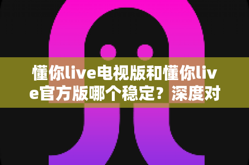 懂你live电视版和懂你live官方版哪个稳定？深度对比评测为你揭开答案