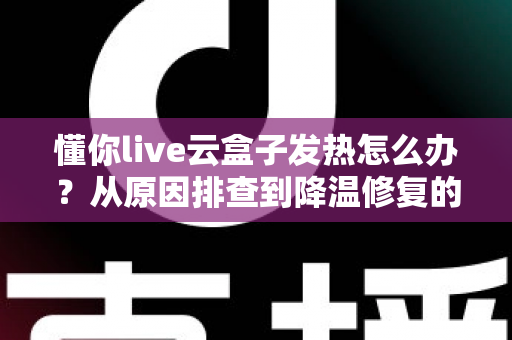 懂你live云盒子发热怎么办？从原因排查到降温修复的完整实用指南