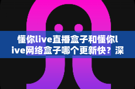 懂你live直播盒子和懂你live网络盒子哪个更新快?深度对比解析与实用选购指南 懂你live直播盒子和懂你live网络盒子哪个更新快?深度对比解析与实用选购指南