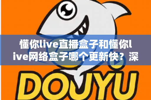 懂你live直播盒子和懂你live网络盒子哪个更新快？深度对比解析与实用选购指南