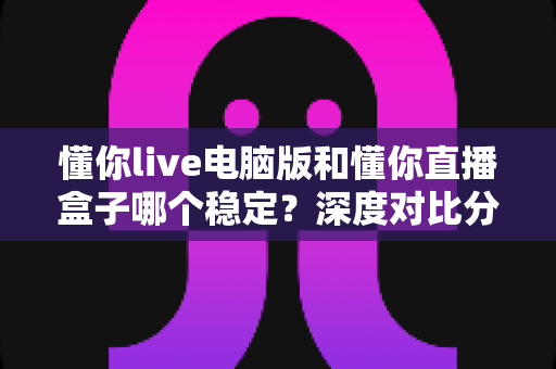 懂你live电脑版和懂你直播盒子哪个稳定?深度对比分析与选购指南 懂你live电脑版和懂你直播盒子哪个稳定?深度对比分析与选购指南