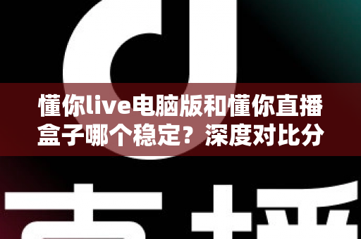 懂你live电脑版和懂你直播盒子哪个稳定?深度对比分析与选购指南 懂你live电脑版和懂你直播盒子哪个稳定?深度对比分析与选购指南