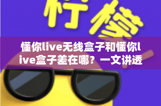 懂你live无线盒子和懂你live盒子差在哪?一文讲透两款设备的核心区别与选购攻略 懂你live无线盒子和懂你live盒子差在哪?一文讲透两款设备的核心区别与选购攻略