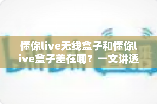 懂你live无线盒子和懂你live盒子差在哪?一文讲透两款设备的核心区别与选购攻略 懂你live无线盒子和懂你live盒子差在哪?一文讲透两款设备的核心区别与选购攻略