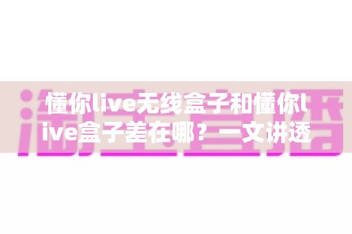 懂你live无线盒子和懂你live盒子差在哪？一文讲透两款设备的核心区别与选购攻略