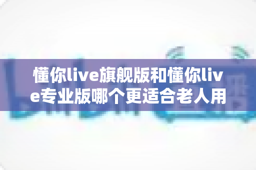 懂你live旗舰版和懂你live专业版哪个更适合老人用？一文读懂两大版本差异，帮爸妈选对不花冤枉钱